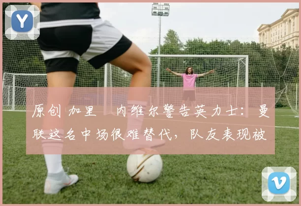 原创 加里・内维尔警告英力士：曼联这名中场很难替代，队友表现被赞 “离谱”