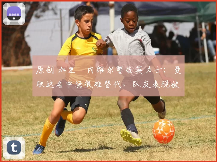 原创 加里・内维尔警告英力士：曼联这名中场很难替代，队友表现被赞 “离谱”