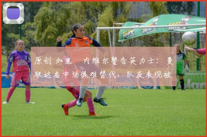 原创 加里・内维尔警告英力士：曼联这名中场很难替代，队友表现被赞 “离谱”