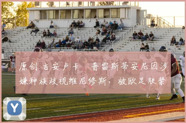 原创 吉安卢卡・普雷斯蒂安尼因涉嫌种族歧视维尼修斯,被欧足联禁赛