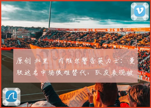 原创 加里・内维尔警告英力士：曼联这名中场很难替代，队友表现被赞 “离谱”