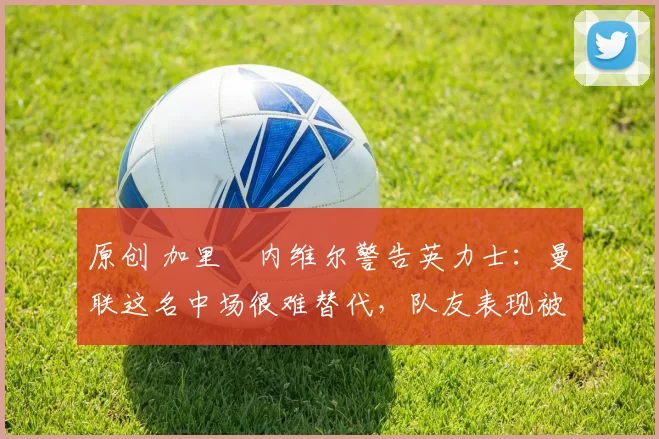 原创 加里・内维尔警告英力士：曼联这名中场很难替代，队友表现被赞 “离谱”