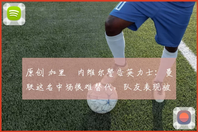 原创 加里・内维尔警告英力士:曼联这名中场很难替代,队友表现被赞 “离谱”