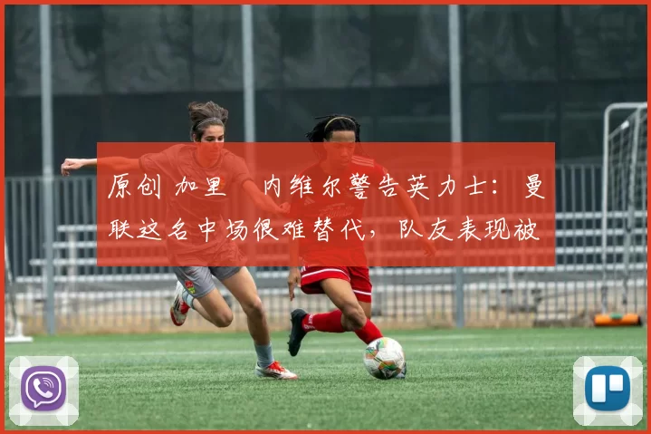 原创 加里・内维尔警告英力士：曼联这名中场很难替代，队友表现被赞 “离谱”