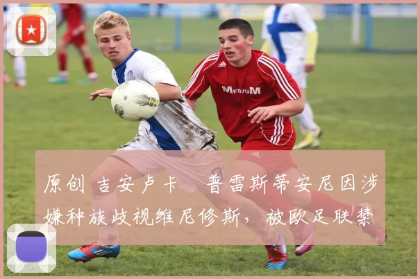 原创 吉安卢卡・普雷斯蒂安尼因涉嫌种族歧视维尼修斯，被欧足联禁赛