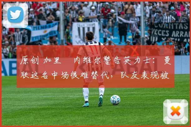 原创 加里・内维尔警告英力士：曼联这名中场很难替代，队友表现被赞 “离谱”