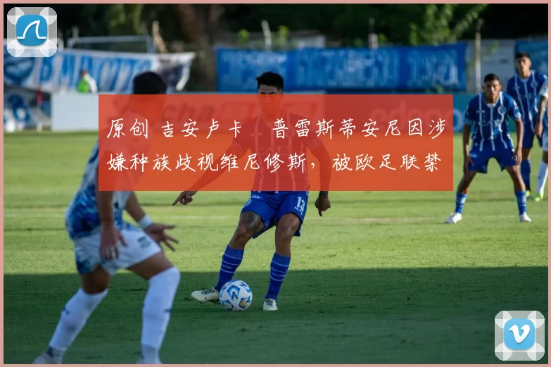 原创 吉安卢卡・普雷斯蒂安尼因涉嫌种族歧视维尼修斯，被欧足联禁赛