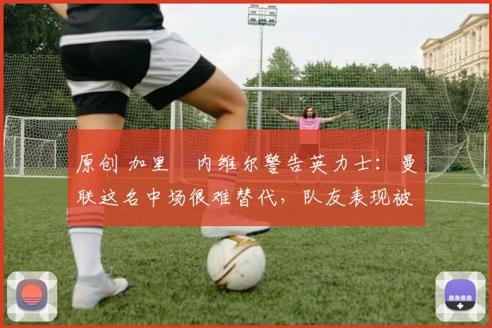 原创 加里・内维尔警告英力士:曼联这名中场很难替代,队友表现被赞 “离谱”
