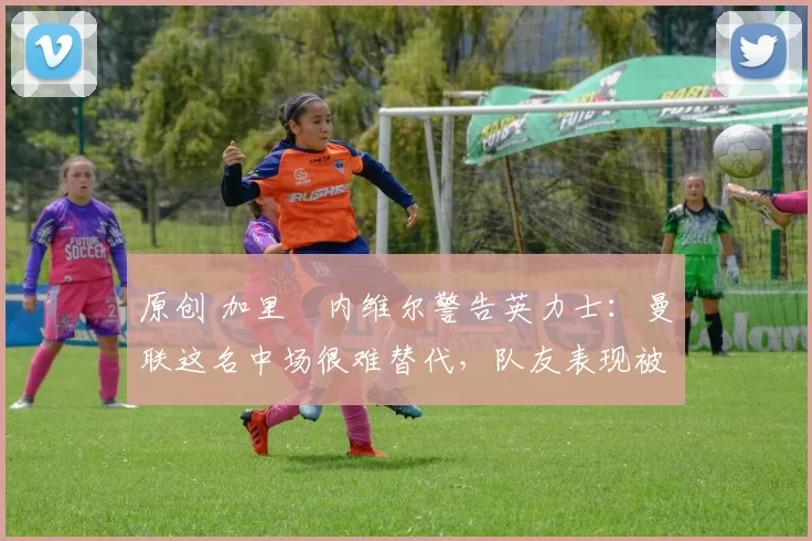 原创 加里・内维尔警告英力士：曼联这名中场很难替代，队友表现被赞 “离谱”