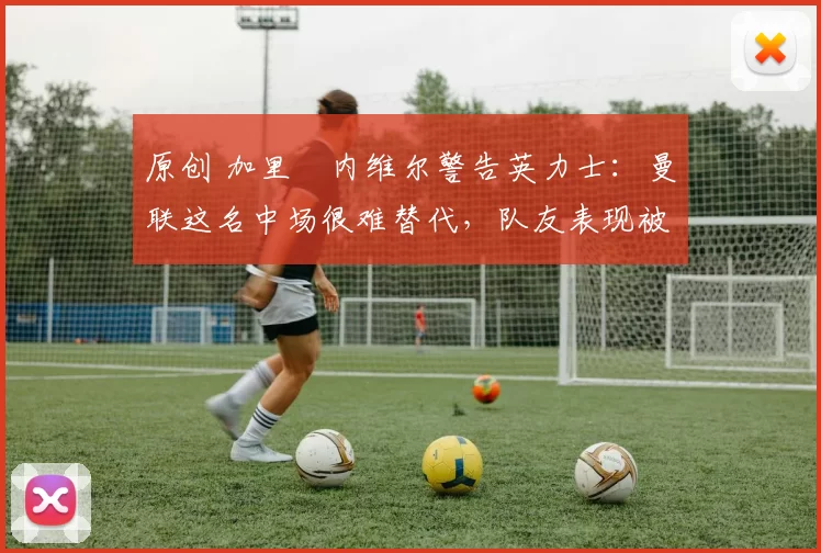 原创 加里・内维尔警告英力士：曼联这名中场很难替代，队友表现被赞 “离谱”