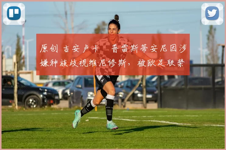 原创 吉安卢卡・普雷斯蒂安尼因涉嫌种族歧视维尼修斯，被欧足联禁赛