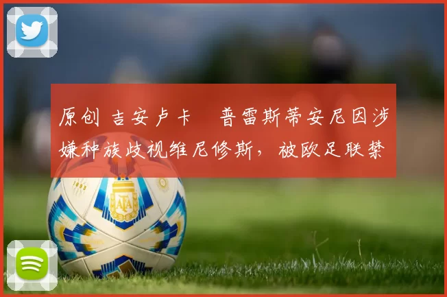 原创 吉安卢卡・普雷斯蒂安尼因涉嫌种族歧视维尼修斯,被欧足联禁赛