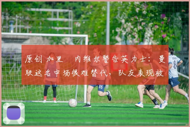 原创 加里・内维尔警告英力士：曼联这名中场很难替代，队友表现被赞 “离谱”