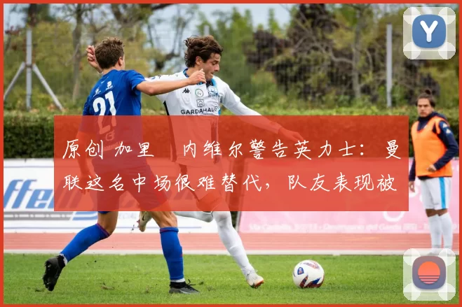 原创 加里・内维尔警告英力士：曼联这名中场很难替代，队友表现被赞 “离谱”