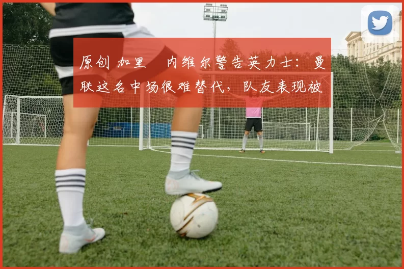 原创 加里・内维尔警告英力士：曼联这名中场很难替代，队友表现被赞 “离谱”