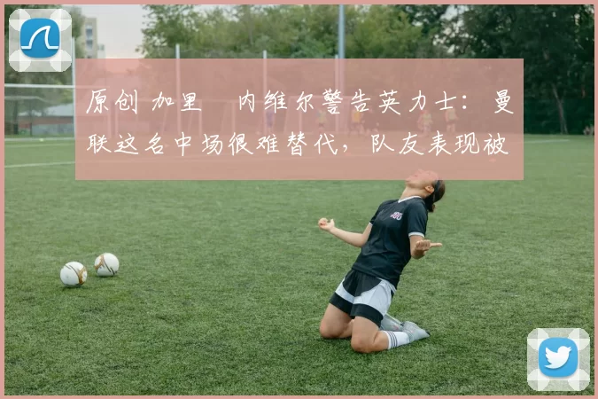 原创 加里・内维尔警告英力士：曼联这名中场很难替代，队友表现被赞 “离谱”