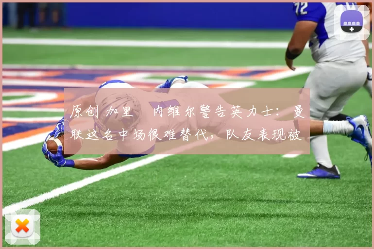 原创 加里・内维尔警告英力士：曼联这名中场很难替代，队友表现被赞 “离谱”