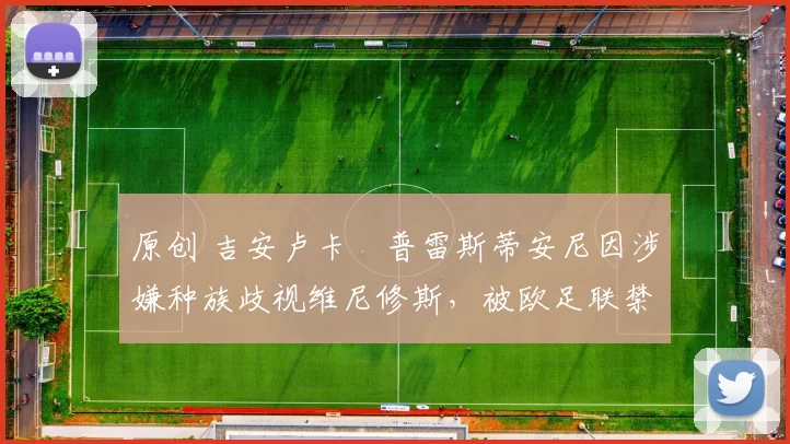 原创 吉安卢卡・普雷斯蒂安尼因涉嫌种族歧视维尼修斯,被欧足联禁赛