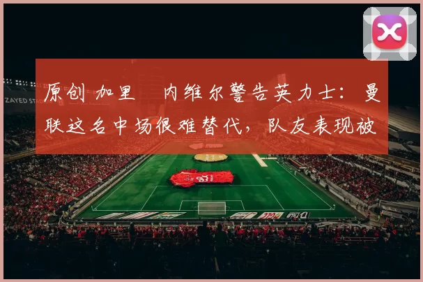 原创 加里・内维尔警告英力士：曼联这名中场很难替代，队友表现被赞 “离谱”