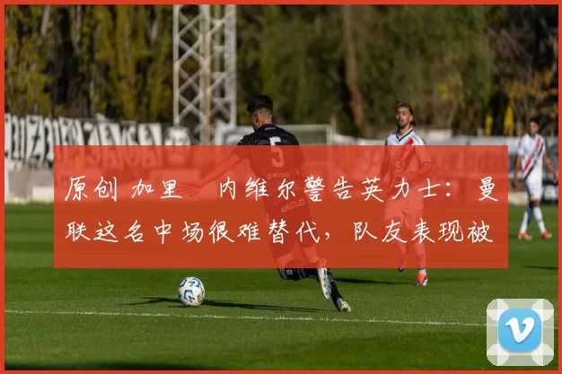 原创 加里・内维尔警告英力士：曼联这名中场很难替代，队友表现被赞 “离谱”