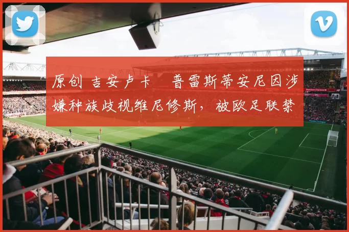 原创 吉安卢卡・普雷斯蒂安尼因涉嫌种族歧视维尼修斯，被欧足联禁赛