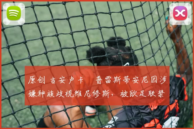 原创 吉安卢卡・普雷斯蒂安尼因涉嫌种族歧视维尼修斯，被欧足联禁赛