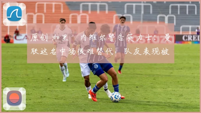 原创 加里・内维尔警告英力士:曼联这名中场很难替代,队友表现被赞 “离谱”