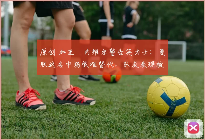 原创 加里・内维尔警告英力士：曼联这名中场很难替代，队友表现被赞 “离谱”