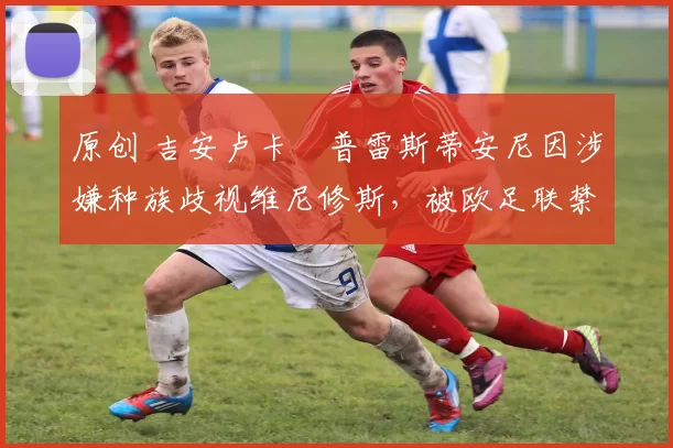 原创 吉安卢卡・普雷斯蒂安尼因涉嫌种族歧视维尼修斯，被欧足联禁赛
