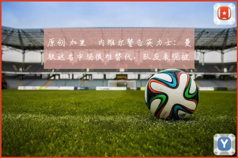 原创 加里・内维尔警告英力士：曼联这名中场很难替代，队友表现被赞 “离谱”