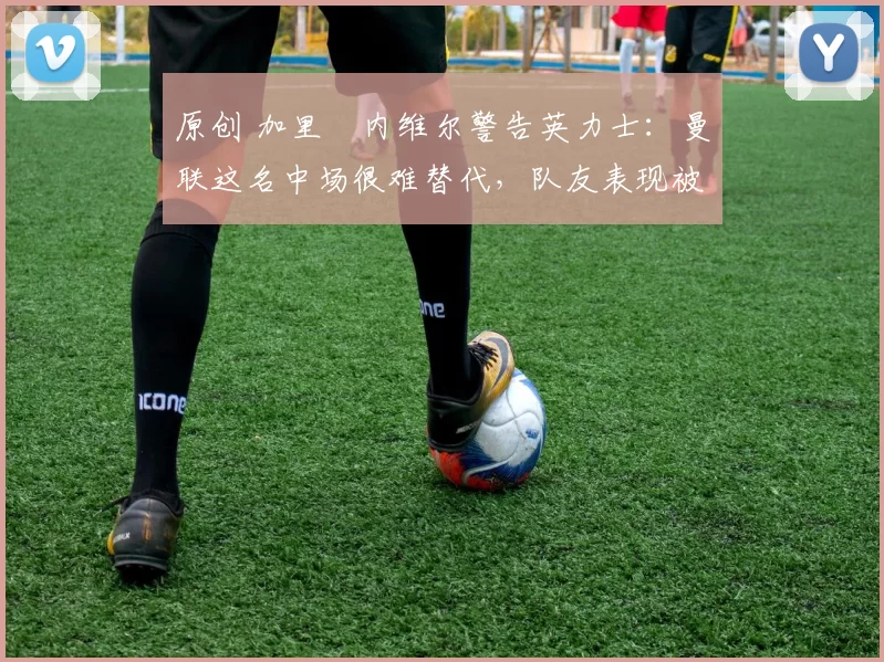 原创 加里・内维尔警告英力士：曼联这名中场很难替代，队友表现被赞 “离谱”