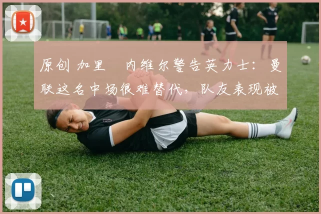 原创 加里・内维尔警告英力士：曼联这名中场很难替代，队友表现被赞 “离谱”