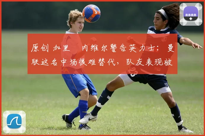 原创 加里・内维尔警告英力士：曼联这名中场很难替代，队友表现被赞 “离谱”