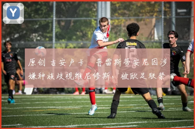 原创 吉安卢卡・普雷斯蒂安尼因涉嫌种族歧视维尼修斯,被欧足联禁赛