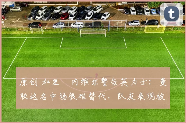 原创 加里・内维尔警告英力士：曼联这名中场很难替代，队友表现被赞 “离谱”