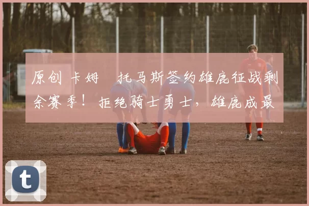 原创 卡姆・托马斯签约雄鹿征战剩余赛季!拒绝骑士勇士,雄鹿成最优选