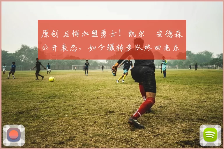 原创 后悔加盟勇士！凯尔・安德森公开表态，如今辗转多队终回老东家