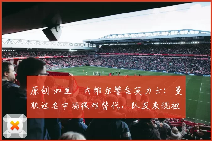 原创 加里・内维尔警告英力士：曼联这名中场很难替代，队友表现被赞 “离谱”