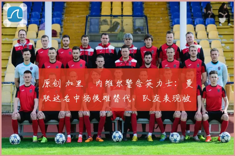 原创 加里・内维尔警告英力士:曼联这名中场很难替代,队友表现被赞 “离谱”