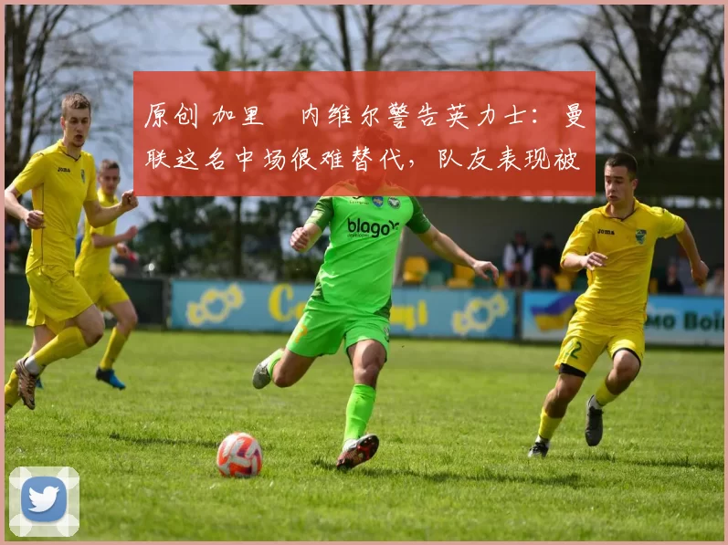 原创 加里・内维尔警告英力士：曼联这名中场很难替代，队友表现被赞 “离谱”