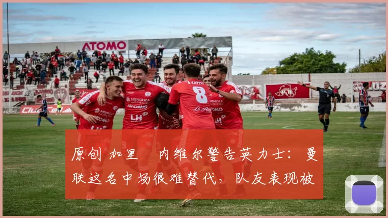 原创 加里・内维尔警告英力士：曼联这名中场很难替代，队友表现被赞 “离谱”