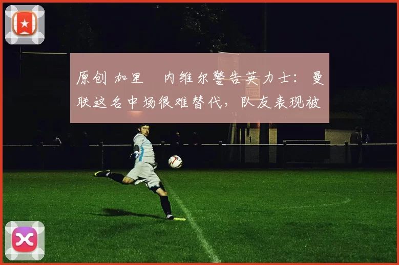 原创 加里・内维尔警告英力士：曼联这名中场很难替代，队友表现被赞 “离谱”