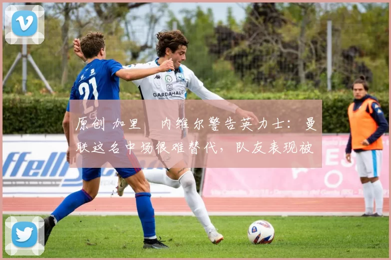 原创 加里・内维尔警告英力士：曼联这名中场很难替代，队友表现被赞 “离谱”