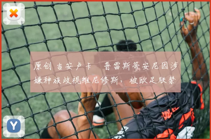 原创 吉安卢卡・普雷斯蒂安尼因涉嫌种族歧视维尼修斯,被欧足联禁赛