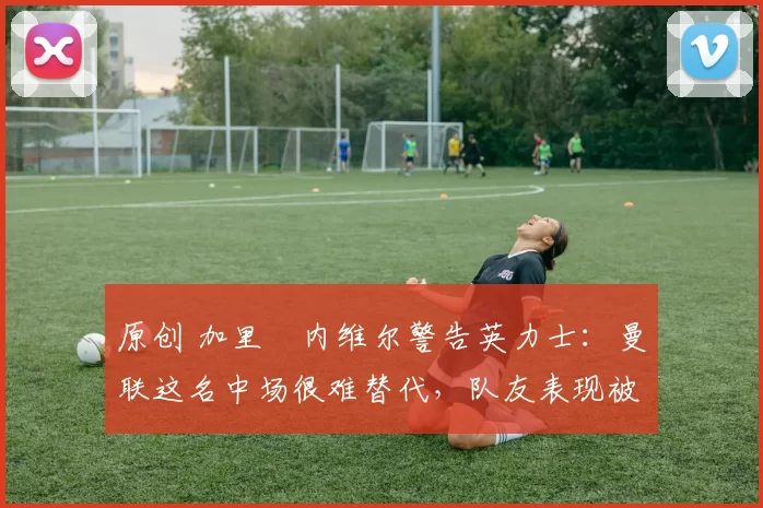 原创 加里・内维尔警告英力士：曼联这名中场很难替代，队友表现被赞 “离谱”