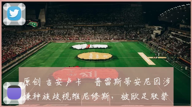 原创 吉安卢卡・普雷斯蒂安尼因涉嫌种族歧视维尼修斯，被欧足联禁赛