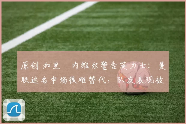 原创 加里・内维尔警告英力士：曼联这名中场很难替代，队友表现被赞 “离谱”