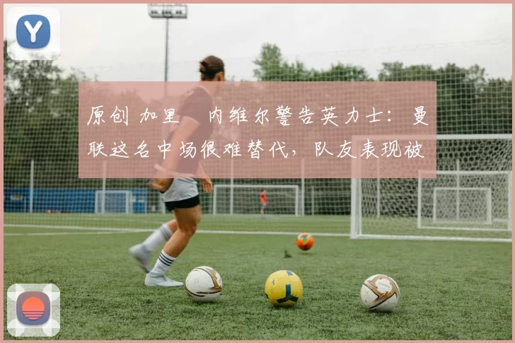 原创 加里・内维尔警告英力士：曼联这名中场很难替代，队友表现被赞 “离谱”