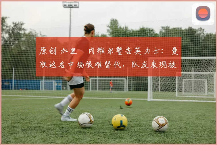 原创 加里・内维尔警告英力士：曼联这名中场很难替代，队友表现被赞 “离谱”
