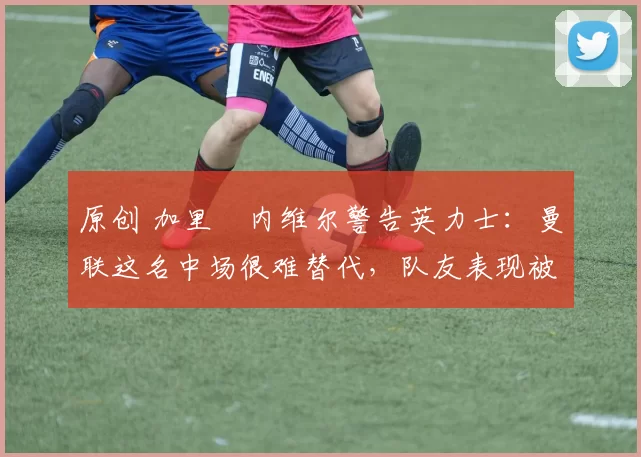 原创 加里・内维尔警告英力士：曼联这名中场很难替代，队友表现被赞 “离谱”